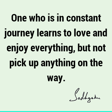One who is in constant journey learns to love and enjoy everything, but not pick up anything on the
