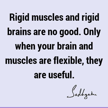 Rigid muscles and rigid brains are no good. Only when your brain and muscles are flexible, they are
