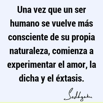 Una vez que un ser humano se vuelve más consciente de su propia naturaleza, comienza a experimentar el amor, la dicha y el é