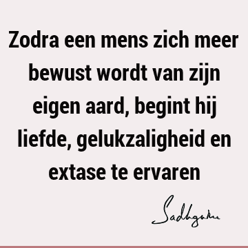 Zodra een mens zich meer bewust wordt van zijn eigen aard, begint hij liefde, gelukzaligheid en extase te