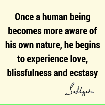 Once a human being becomes more aware of his own nature, he begins to experience love, blissfulness and