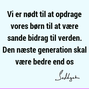 Vi er nødt til at opdrage vores børn til at være sande bidrag til verden. Den næste generation skal være bedre end