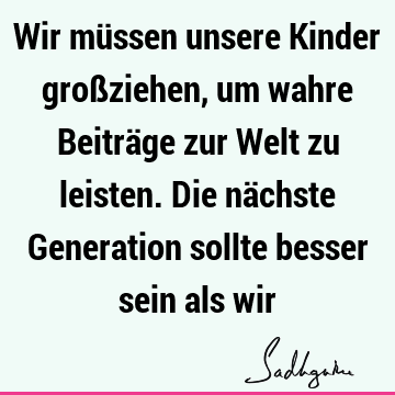 Wir müssen unsere Kinder großziehen, um wahre Beiträge zur Welt zu leisten. Die nächste Generation sollte besser sein als