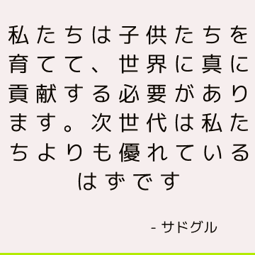 私たちは子供たちを育てて、世界に真に貢献する必要があります。 次世代は私たちよりも優れているはずです