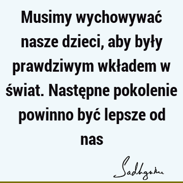 Musimy wychowywać nasze dzieci, aby były prawdziwym wkładem w świat. Następne pokolenie powinno być lepsze od