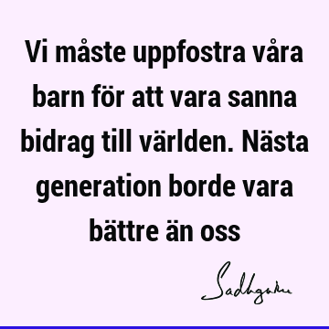 Vi måste uppfostra våra barn för att vara sanna bidrag till världen. Nästa generation borde vara bättre än