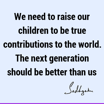 We need to raise our children to be true contributions to the world. The next generation should be better than