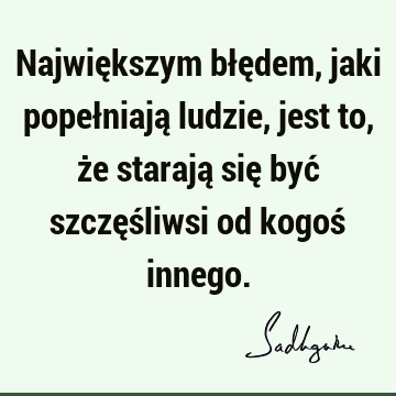 Największym błędem, jaki popełniają ludzie, jest to, że starają się być szczęśliwsi od kogoś