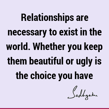 Relationships are necessary to exist in the world. Whether you keep them beautiful or ugly is the choice you