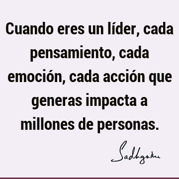 Cuando eres un líder, cada pensamiento, cada emoción, cada acción que generas impacta a millones de