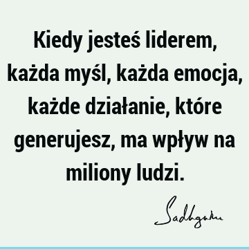 Kiedy jesteś liderem, każda myśl, każda emocja, każde działanie, które generujesz, ma wpływ na miliony