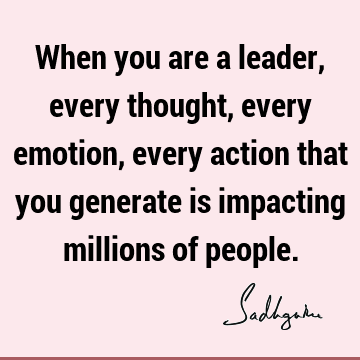 When you are a leader, every thought, every emotion, every action that you generate is impacting millions of
