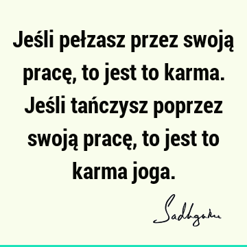 Jeśli pełzasz przez swoją pracę, to jest to karma. Jeśli tańczysz poprzez swoją pracę, to jest to karma