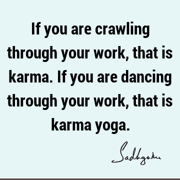 If you are crawling through your work, that is karma. If you are dancing through your work, that is karma