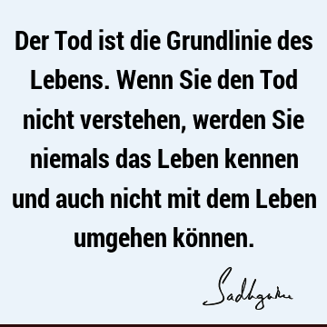 Der Tod ist die Grundlinie des Lebens. Wenn Sie den Tod nicht verstehen, werden Sie niemals das Leben kennen und auch nicht mit dem Leben umgehen kö