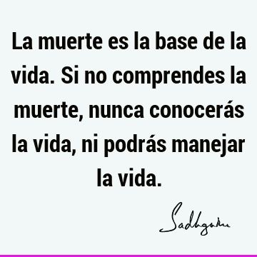 La muerte es la base de la vida. Si no comprendes la muerte, nunca conocerás la vida, ni podrás manejar la