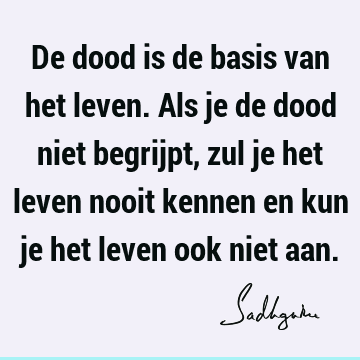 De dood is de basis van het leven. Als je de dood niet begrijpt, zul je het leven nooit kennen en kun je het leven ook niet