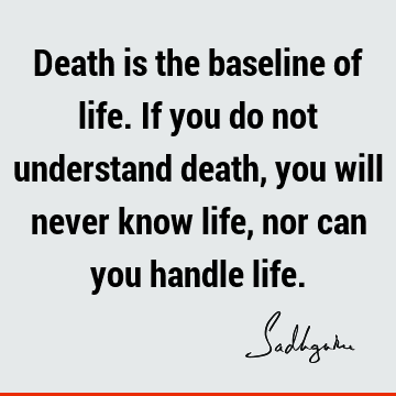 Death is the baseline of life. If you do not understand death, you will never know life, nor can you handle