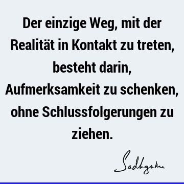 Der einzige Weg, mit der Realität in Kontakt zu treten, besteht darin, Aufmerksamkeit zu schenken, ohne Schlussfolgerungen zu