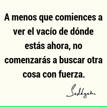 A menos que comiences a ver el vacío de dónde estás ahora, no comenzarás a buscar otra cosa con