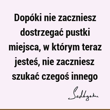 Dopóki nie zaczniesz dostrzegać pustki miejsca, w którym teraz jesteś, nie zaczniesz szukać czegoś