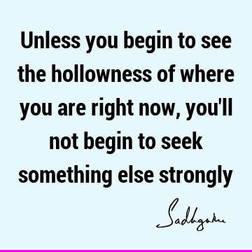 Unless you begin to see the hollowness of where you are right now, you
