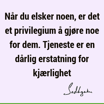 Når du elsker noen, er det et privilegium å gjøre noe for dem. Tjeneste er en dårlig erstatning for kjæ