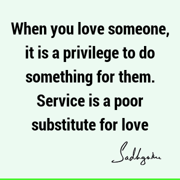 When you love someone, it is a privilege to do something for them. Service is a poor substitute for