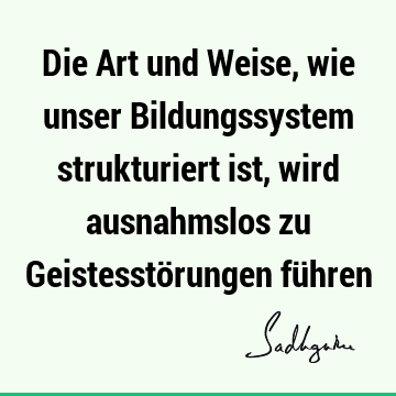 Die Art und Weise, wie unser Bildungssystem strukturiert ist, wird ausnahmslos zu Geistesstörungen fü