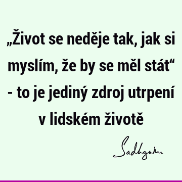 „Život se neděje tak, jak si myslím, že by se měl stát“ - to je jediný zdroj utrpení v lidském životě