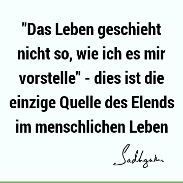 "Das Leben geschieht nicht so, wie ich es mir vorstelle" - dies ist die einzige Quelle des Elends im menschlichen L