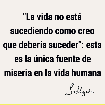 "La vida no está sucediendo como creo que debería suceder": esta es la única fuente de miseria en la vida