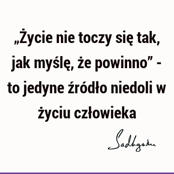 „Życie nie toczy się tak, jak myślę, że powinno” - to jedyne źródło niedoli w życiu czł