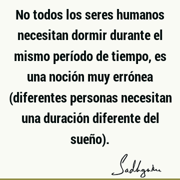 No todos los seres humanos necesitan dormir durante el mismo período de tiempo, es una noción muy errónea (diferentes personas necesitan una duración diferente