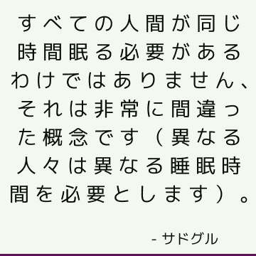 すべての人間が同じ時間眠る必要があるわけではありません、それは非常に間違った概念です（異なる人々は異なる睡眠時間を必要とします）。