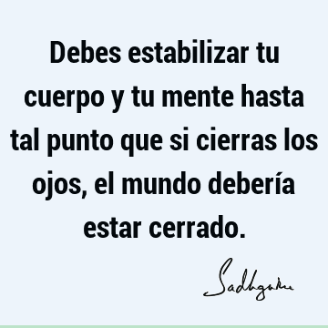 Debes estabilizar tu cuerpo y tu mente hasta tal punto que si cierras los ojos, el mundo debería estar