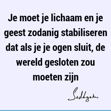 Je moet je lichaam en je geest zodanig stabiliseren dat als je je ogen sluit, de wereld gesloten zou moeten