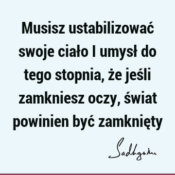 Musisz ustabilizować swoje ciało i umysł do tego stopnia, że jeśli zamkniesz oczy, świat powinien być zamknię