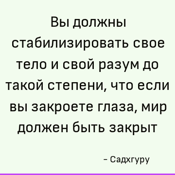 Вы должны стабилизировать свое тело и свой разум до такой степени, что если вы закроете глаза, мир должен быть закрыт