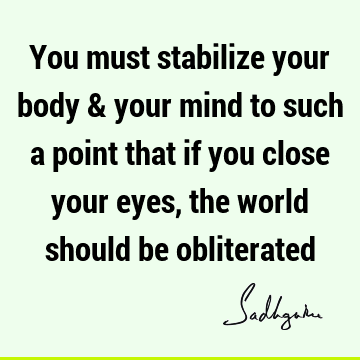 You must stabilize your body & your mind to such a point that if you close your eyes, the world should be