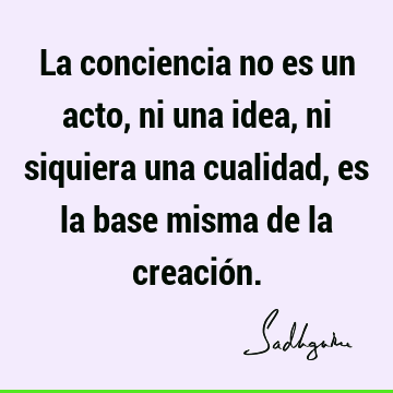 La conciencia no es un acto, ni una idea, ni siquiera una cualidad, es la base misma de la creació