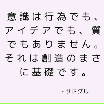 意識は行為でも、アイデアでも、質でもありません。それは創造のまさに基礎です。