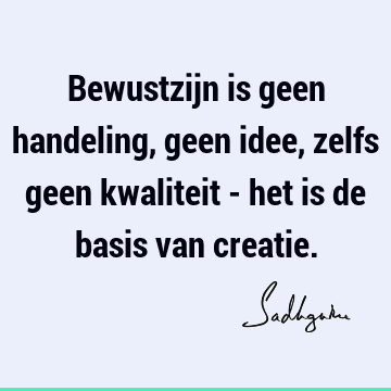 Bewustzijn is geen handeling, geen idee, zelfs geen kwaliteit - het is de basis van