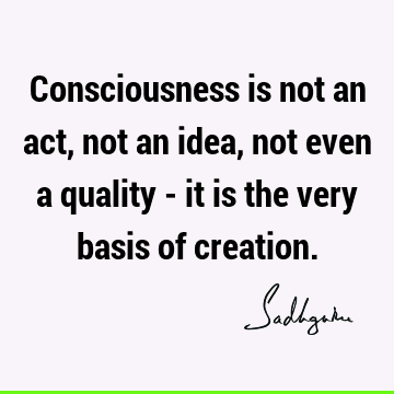 Consciousness is not an act, not an idea, not even a quality - it is the very basis of