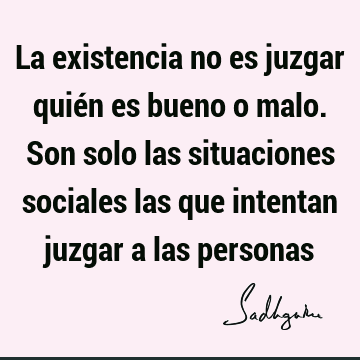 La existencia no es juzgar quién es bueno o malo. Son solo las situaciones sociales las que intentan juzgar a las