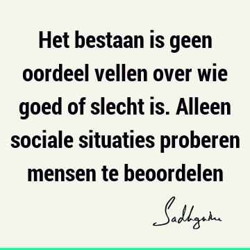 Het bestaan is geen oordeel vellen over wie goed of slecht is. Alleen sociale situaties proberen mensen te