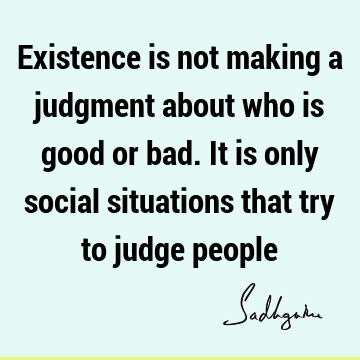 Existence is not making a judgment about who is good or bad. It is only social situations that try to judge