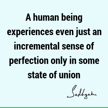 A human being experiences even just an incremental sense of perfection only in some state of