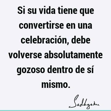 Si su vida tiene que convertirse en una celebración, debe volverse absolutamente gozoso dentro de sí