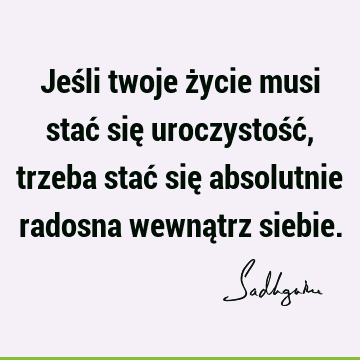 Jeśli twoje życie musi stać się uroczystość, trzeba stać się absolutnie radosna wewnątrz